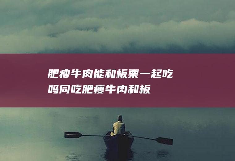 肥瘦牛肉能和板栗一起吃吗/同吃_肥瘦牛肉和板栗相克吗