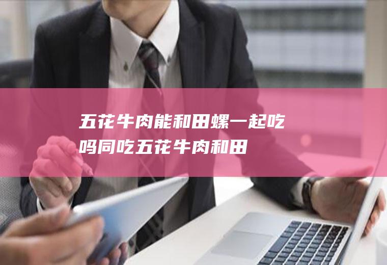 五花牛肉能和田螺一起吃吗/同吃_五花牛肉和田螺相克吗