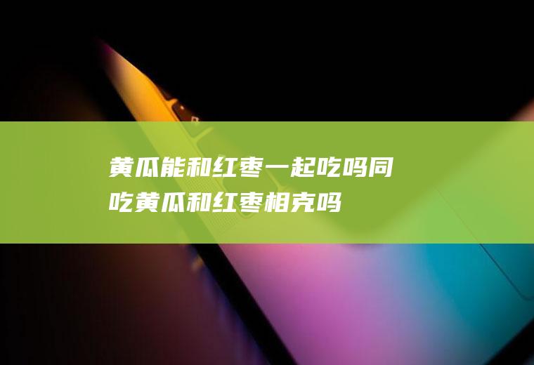 黄瓜能和红枣一起吃吗/同吃_黄瓜和红枣相克吗