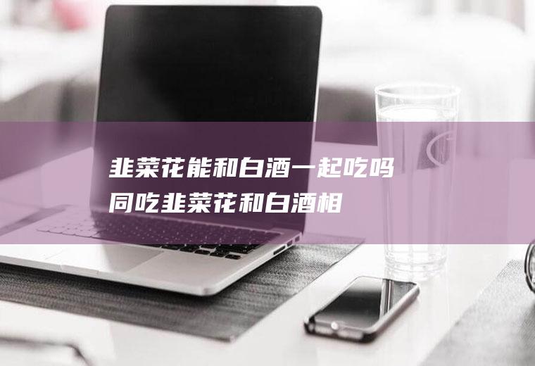韭菜花能和白酒一起吃吗/同吃_韭菜花和白酒相克吗