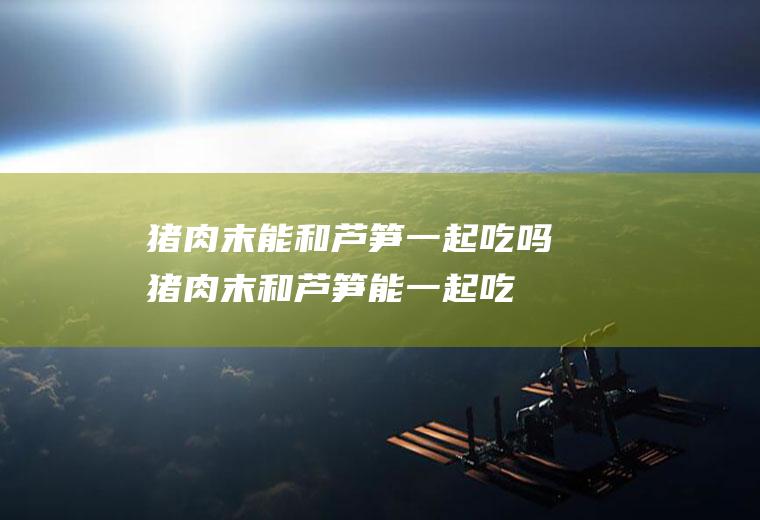 猪肉末能和芦笋一起吃吗_猪肉末和芦笋能一起吃吗/同吃