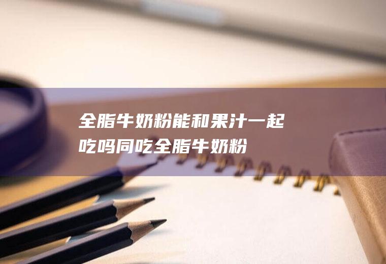全脂牛奶粉能和果汁一起吃吗/同吃_全脂牛奶粉和果汁相克吗