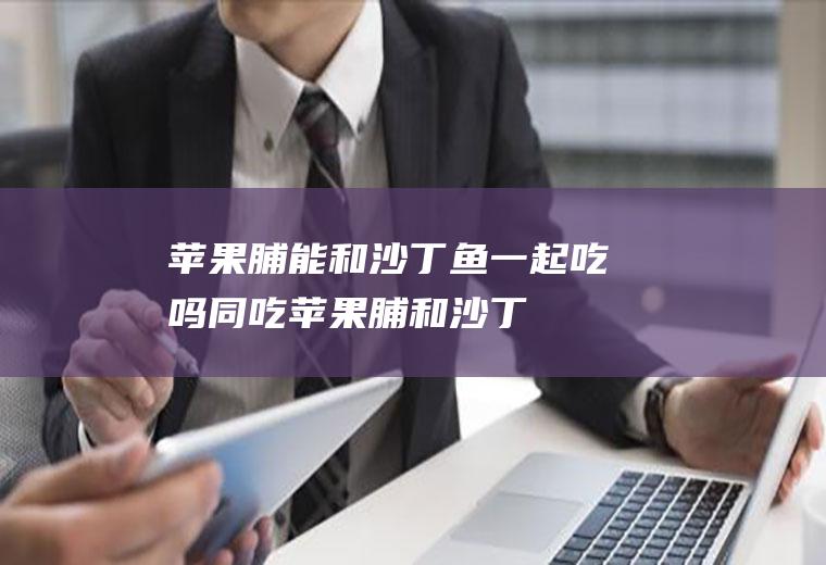 苹果脯能和沙丁鱼一起吃吗/同吃_苹果脯和沙丁鱼相克吗