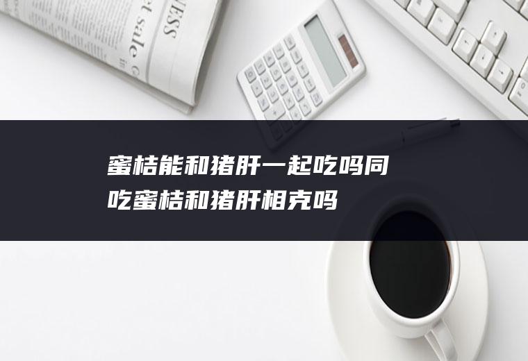 蜜桔能和猪肝一起吃吗/同吃_蜜桔和猪肝相克吗