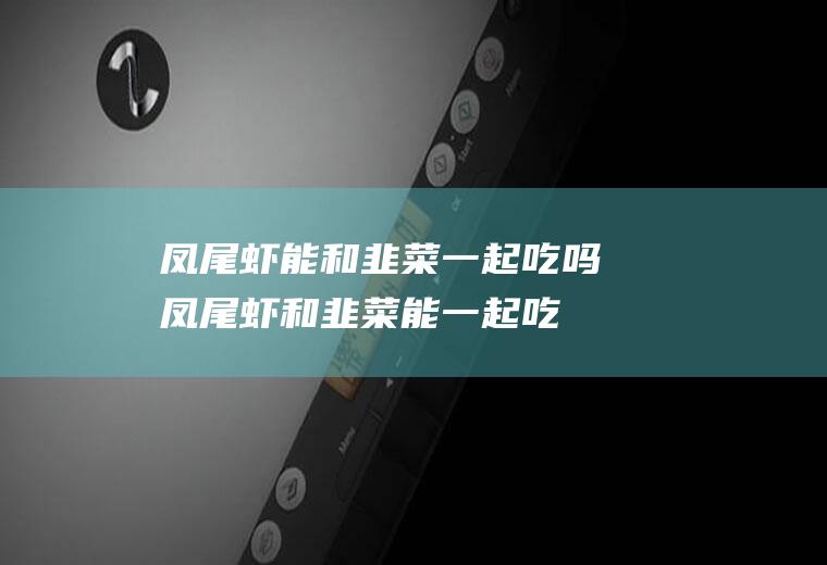 凤尾虾能和韭菜一起吃吗_凤尾虾和韭菜能一起吃吗/同吃