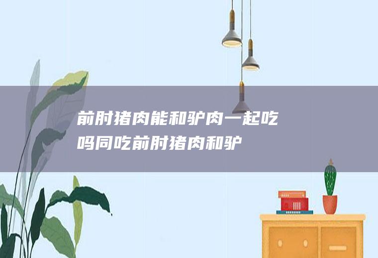 前肘猪肉能和驴肉一起吃吗/同吃_前肘猪肉和驴肉相克吗