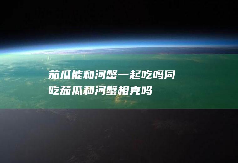 茄瓜能和河蟹一起吃吗/同吃_茄瓜和河蟹相克吗