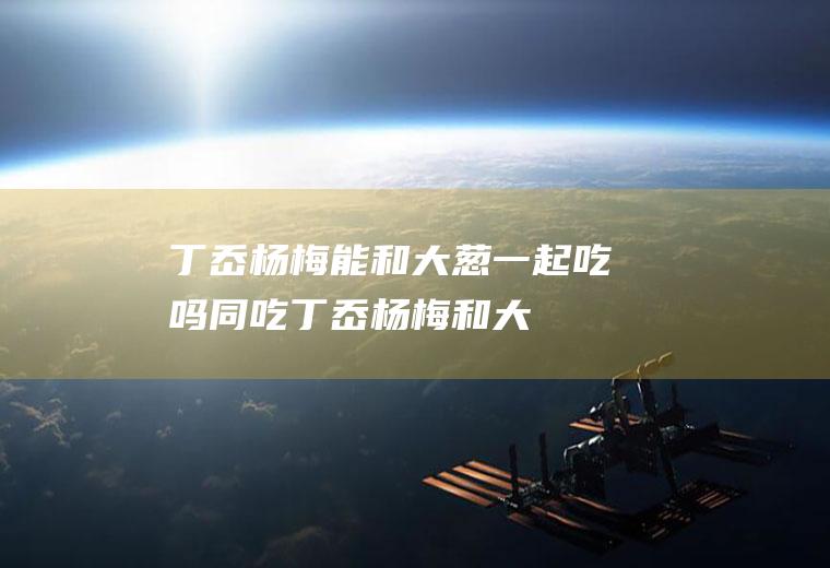 丁岙杨梅能和大葱一起吃吗/同吃_丁岙杨梅和大葱相克吗