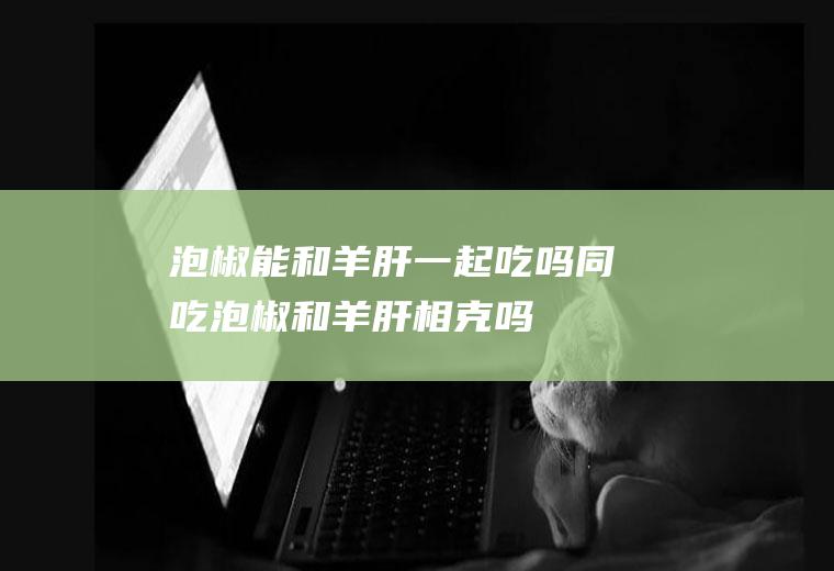 泡椒能和羊肝一起吃吗/同吃_泡椒和羊肝相克吗
