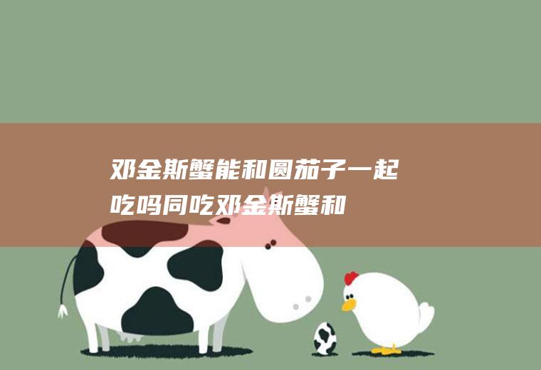 邓金斯蟹能和圆茄子一起吃吗/同吃_邓金斯蟹和圆茄子相克吗