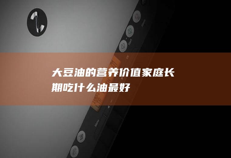 大豆油的营养价值(家庭长期吃什么油最好)