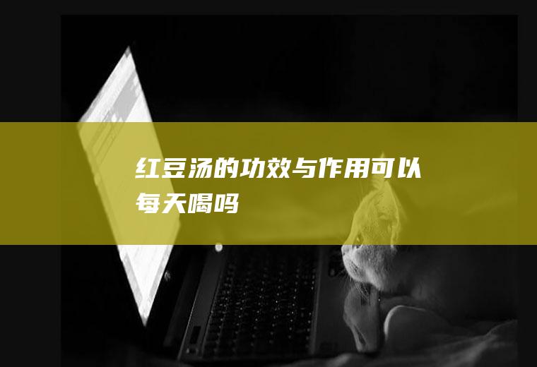 红豆汤的功效与作用_可以每天喝吗