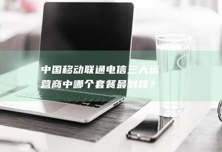中国移动联通电信三大运营商中哪个套餐最划算？(中国移动,联通,电信哪个套餐便宜)