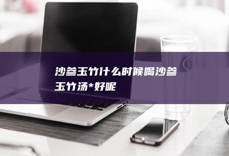 沙参玉竹_什么时候喝沙参玉竹汤*好呢