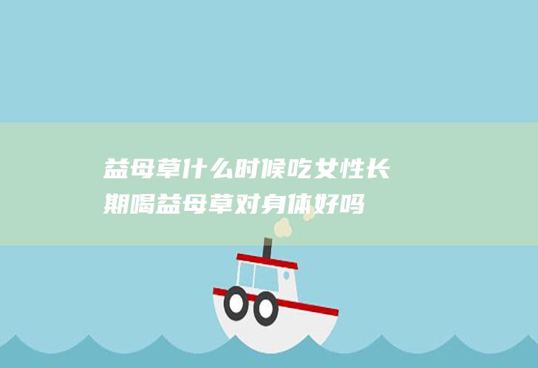 益母草什么时候吃(女性长期喝益母草对身体好吗)