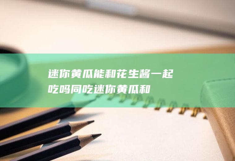 迷你黄瓜能和花生酱一起吃吗/同吃_迷你黄瓜和花生酱相克吗