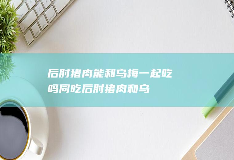 后肘猪肉能和乌梅一起吃吗/同吃_后肘猪肉和乌梅相克吗