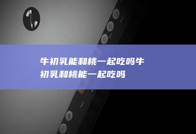 牛初乳能和桃一起吃吗_牛初乳和桃能一起吃吗/同吃