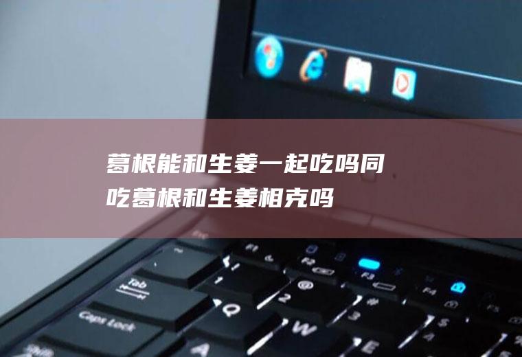 葛根能和生姜一起吃吗/同吃_葛根和生姜相克吗