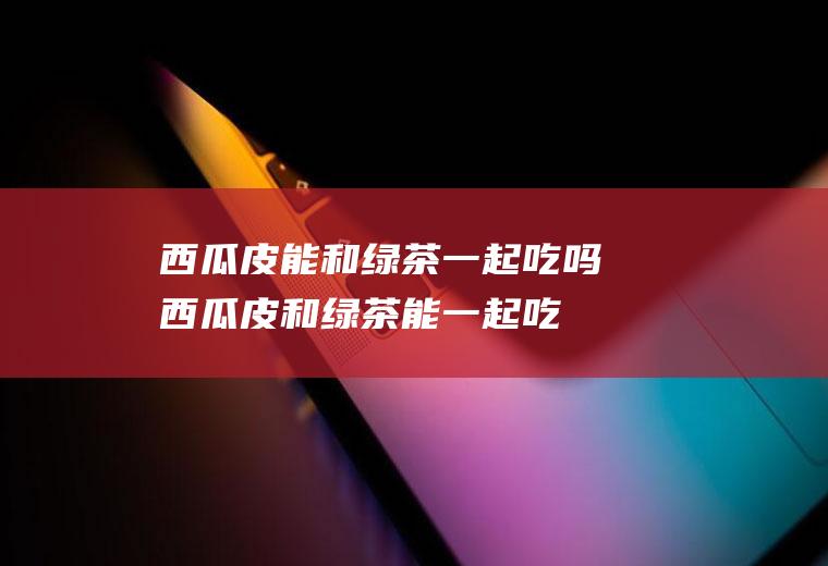 西瓜皮能和绿茶一起吃吗_西瓜皮和绿茶能一起吃吗/同吃