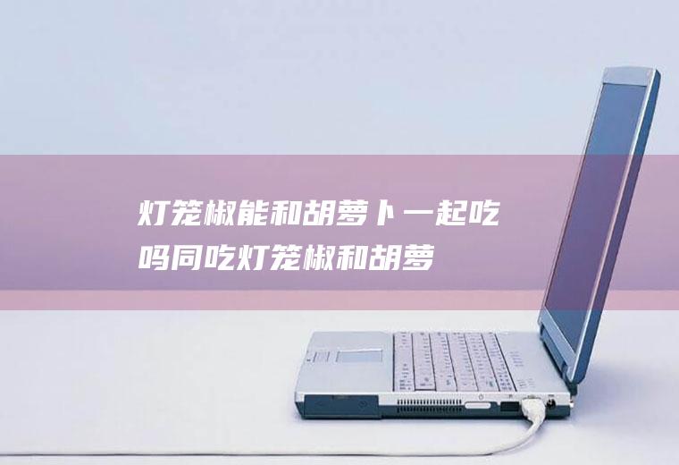 灯笼椒能和胡萝卜一起吃吗/同吃_灯笼椒和胡萝卜相克吗