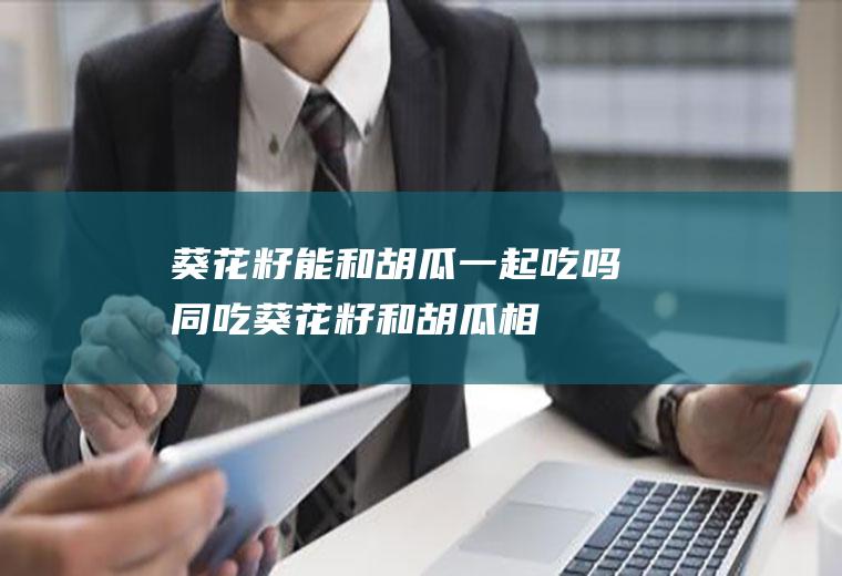 葵花籽能和胡瓜一起吃吗/同吃_葵花籽和胡瓜相克吗