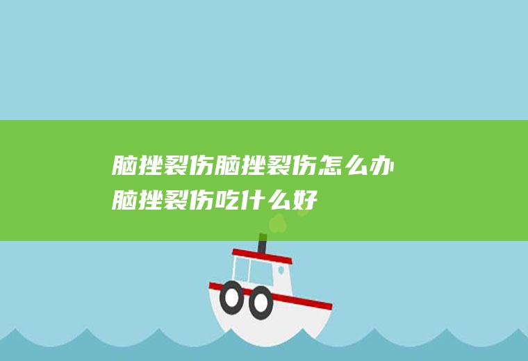 脑挫裂伤_脑挫裂伤怎么办_脑挫裂伤吃什么好_脑挫裂伤的症状