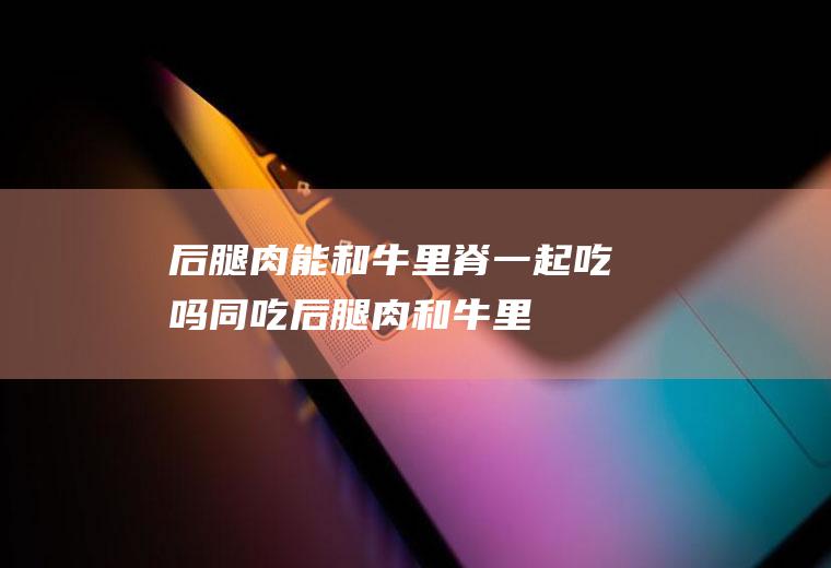 后腿肉能和牛里脊一起吃吗/同吃_后腿肉和牛里脊相克吗