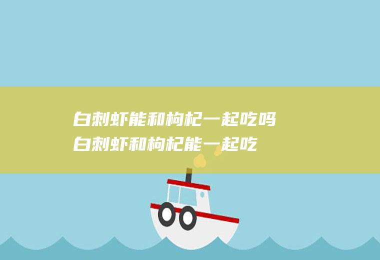 白刺虾能和枸杞一起吃吗_白刺虾和枸杞能一起吃吗/同吃