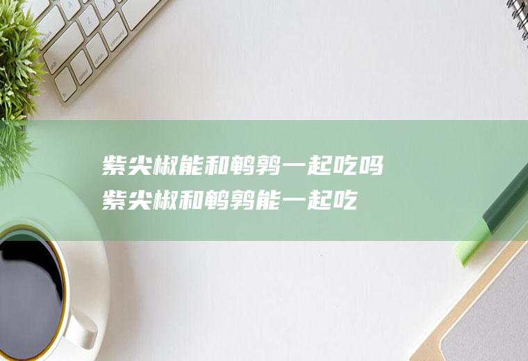 紫尖椒能和鹌鹑一起吃吗_紫尖椒和鹌鹑能一起吃吗/同吃