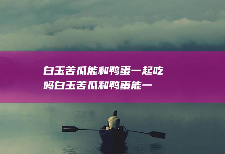 白玉苦瓜能和鸭蛋一起吃吗_白玉苦瓜和鸭蛋能一起吃吗/同吃