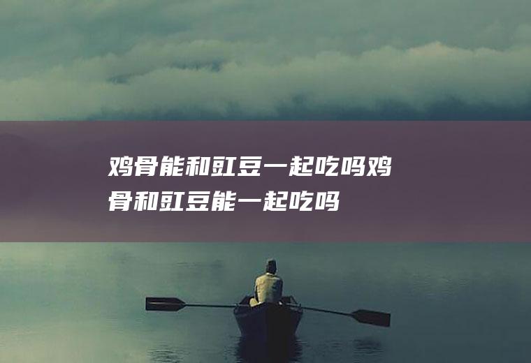 鸡骨能和豇豆一起吃吗_鸡骨和豇豆能一起吃吗/同吃