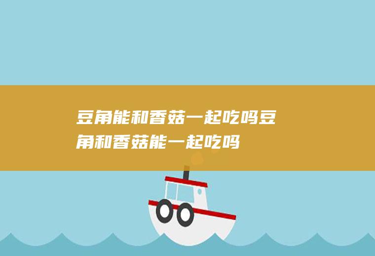 豆角能和香菇一起吃吗_豆角和香菇能一起吃吗/同吃
