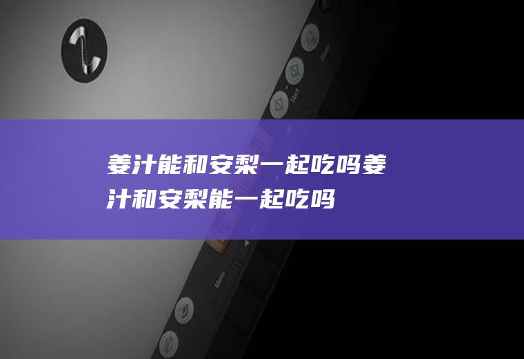 姜汁能和安梨一起吃吗_姜汁和安梨能一起吃吗/同吃