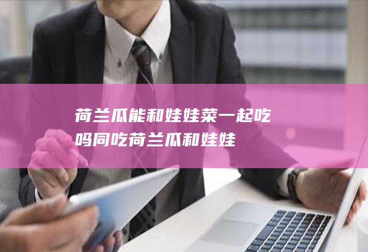 荷兰瓜能和娃娃菜一起吃吗/同吃_荷兰瓜和娃娃菜相克吗