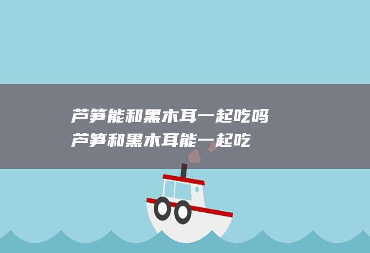 芦笋能和黑木耳一起吃吗_芦笋和黑木耳能一起吃吗/同吃