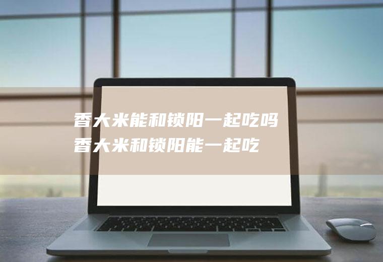 香大米能和锁阳一起吃吗_香大米和锁阳能一起吃吗/同吃