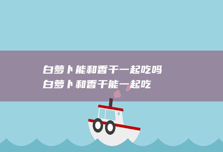 白萝卜能和香干一起吃吗白萝卜和香干能一起吃