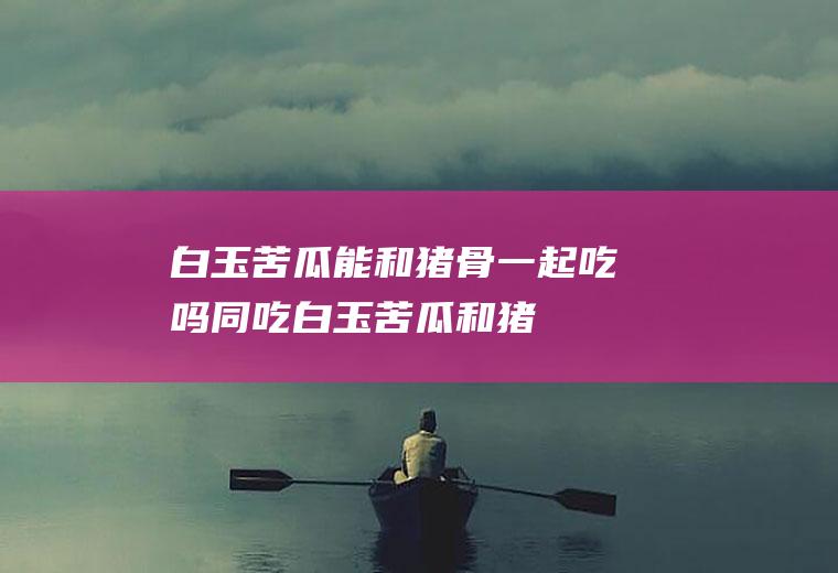白玉苦瓜能和猪骨一起吃吗/同吃_白玉苦瓜和猪骨相克吗