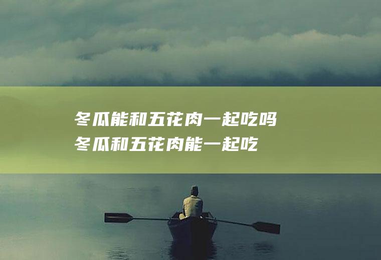 冬瓜能和五花肉一起吃吗_冬瓜和五花肉能一起吃吗/同吃