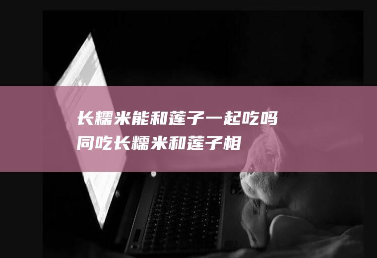 长糯米能和莲子一起吃吗/同吃_长糯米和莲子相克吗