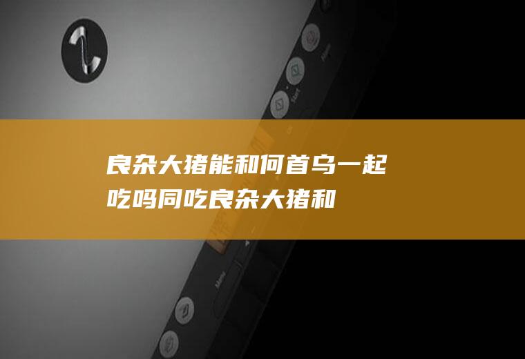良杂大猪能和何首乌一起吃吗/同吃_良杂大猪和何首乌相克吗