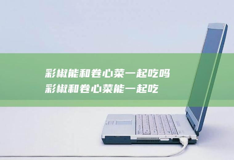 彩椒能和卷心菜一起吃吗_彩椒和卷心菜能一起吃吗/同吃