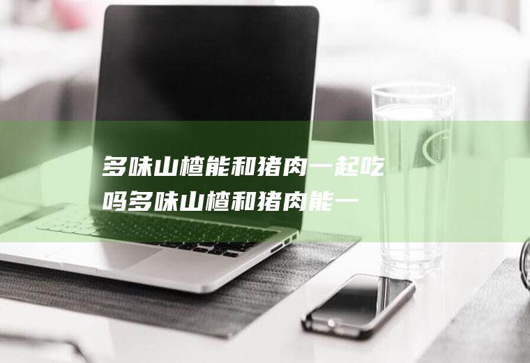 多味山楂能和猪肉一起吃吗_多味山楂和猪肉能一起吃吗/同吃