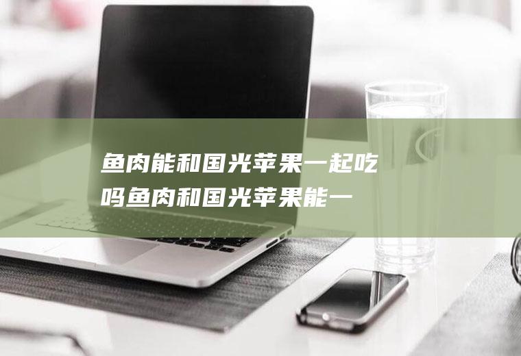鱼肉能和国光苹果一起吃吗_鱼肉和国光苹果能一起吃吗/同吃