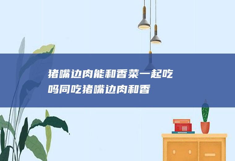 猪嘴边肉能和香菜一起吃吗/同吃_猪嘴边肉和香菜相克吗