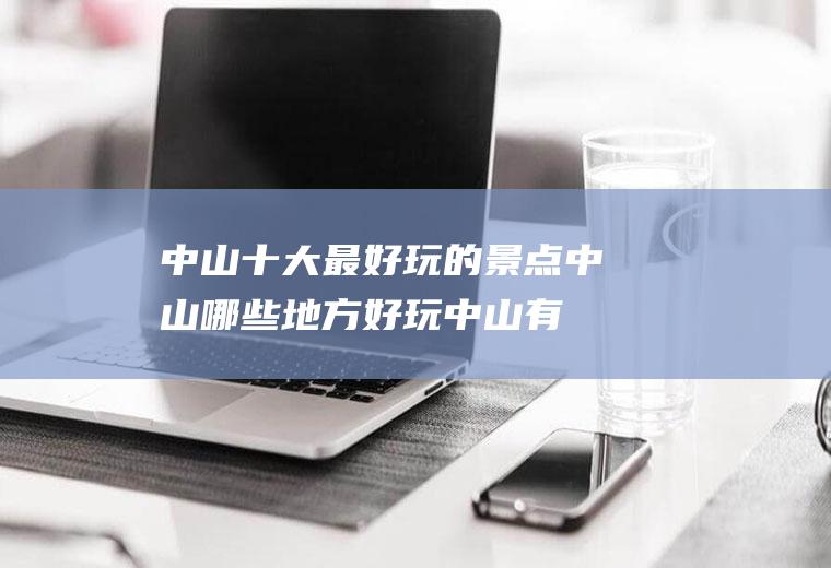 中山十大最好玩的景点中山哪些地方好玩(中山有哪些景点比较好玩的地方)