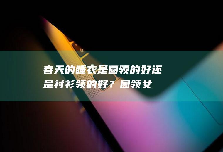 春天的睡衣是圆领的好还是衬衫领的好？(圆领女睡衣制作图)