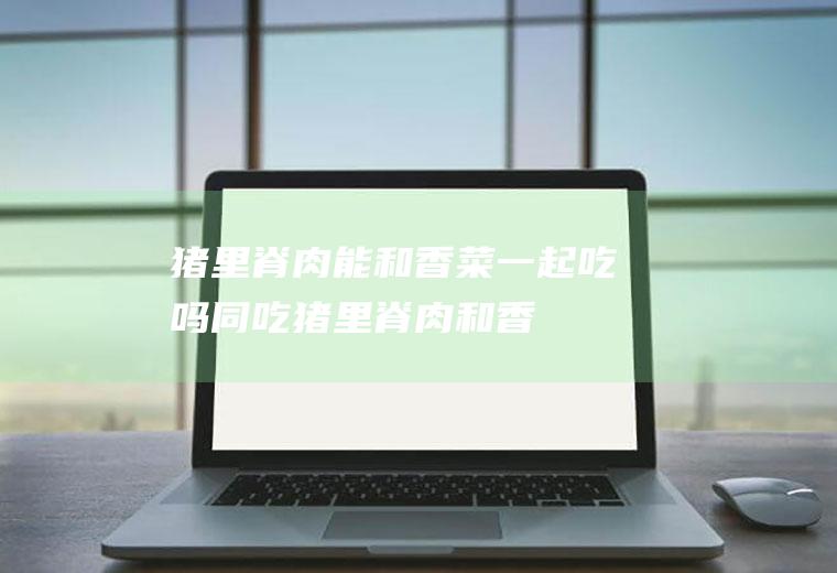 猪里脊肉能和香菜一起吃吗/同吃_猪里脊肉和香菜相克吗