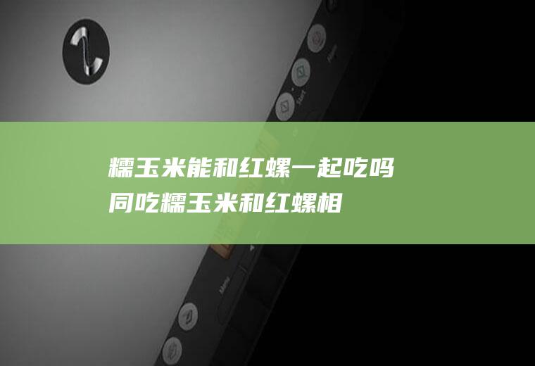 糯玉米能和红螺一起吃吗/同吃_糯玉米和红螺相克吗